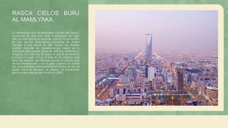 RASCA CIELOS BURJ
AL MAMLYAKA
El rascacielos Burj Al Mamlyaka (Centro del Reino),
construido en solo tres años a principios del siglo
XXI, es una estructura enorme, que se ha convertido
en una de las atracciones populares de Arabia
Saudita. A una altura de 300 metros, los turistas
pueden disfrutar de impresionantes vistas de la
metrópoli más grande, llena de edificios modernos y
antiguos. En total hay 99 pisos, lo que le da derecho
a ocupar el lugar 115 en la lista de los edificios más
altos del planeta. Las oficinas ocupan la mayor parte
de las instalaciones, y en la parte superior se puede
ver una extensión extraordinaria en forma de ojo de
aguja. Para la decisión de diseño, el rascacielos
ganó el más original del mundo en 2002.
 