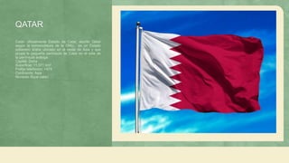 QATAR
Catar​, oficialmente Estado de Catar, escrito Qatar
según la nomenclatura de la ONU, es un Estado
soberano árabe ubicado en el oeste de Asia y que
ocupa la pequeña península de Catar en el este de
la península arábiga
Capital: Doha
Superficie: 11,571 km²
Prefijo telefónico: +974
Continente: Asia
Moneda: Riyal catarí
 