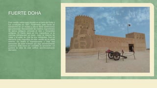 FUERTE DOHA
Este castillo militar está situado en el seno de Doha y
fue construido en 1927. Finalmente, este fuerte se
transformó en un museo y ahora tiene exhibiciones
que presentan decoraciones de madera, ingredientes
de pesca antiguos, pinturas al óleo y fotografías
antiguas. El fuerte será un día maravilloso si te
interesa comprender un poco mejor la historia de
Qatar y el estilo de vida de sus habitantes. Pero el
elemento más magnífico de este castillo es su parte
exterior. Es ilustre e impresionante y crea una
sensación de estar rodeado por algo absolutamente
poderoso. Esto hace por completo la sensación. Le
gustará la vista de este edificio asombrosamente
aterrador.
 