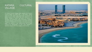 KATARA CULTURAL
VILLAGE
El Katara Cultural Village está situado en el banco
oriental dentro de West Bay y The Pearl. Katara
nació de una visión para posicionar al Estado de
Qatar como un faro cultural del arte, brillando en el
Medio Oriente a través del teatro, la música, la
literatura, las reuniones y las exhibiciones. Organiza
grandes eventos como el Festival de cine de Doha
Tribeca, el TEDxDoha y el Festival de cine juvenil de
Ajyal. Los edificios y las instalaciones de la aldea
cultural se representan al azar para parecer y
sentirse como un Al Fareej qatarí convencional.
 
