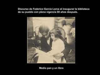 Discurso de Federico García Lorca al inaugurar la biblioteca
de su pueblo con plena vigencia 80 años después.




                 Medio pan y un libro
 