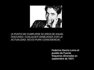 (A PUNTO DE CUMPLIRSE 82 AÑOS DE AQUEL
DISCURSO, CUALQUIER SEMEJANZA CON LA
ACTUALIDAD, NO ES PURA COINCIDENCIA)
Federico García Lorca al
pueblo de Fuente
Vaqueros (Granada) en
septiembre de 1931:
 