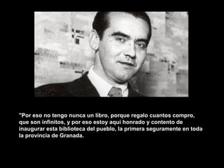 "Por eso no tengo nunca un libro, porque regalo cuantos compro,
que son infinitos, y por eso estoy aquí honrado y contento de
inaugurar esta biblioteca del pueblo, la primera seguramente en toda
la provincia de Granada.
 