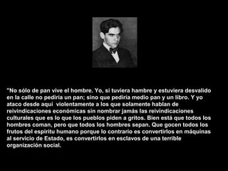 "No sólo de pan vive el hombre. Yo, si tuviera hambre y estuviera desvalido
en la calle no pediría un pan; sino que pediría medio pan y un libro. Y yo
ataco desde aquí violentamente a los que solamente hablan de
reivindicaciones económicas sin nombrar jamás las reivindicaciones
culturales que es lo que los pueblos piden a gritos. Bien está que todos los
hombres coman, pero que todos los hombres sepan. Que gocen todos los
frutos del espíritu humano porque lo contrario es convertirlos en máquinas
al servicio de Estado, es convertirlos en esclavos de una terrible
organización social.
 