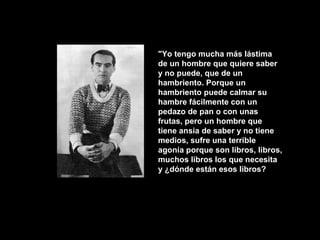 "Yo tengo mucha más lástima
de un hombre que quiere saber
y no puede, que de un
hambriento. Porque un
hambriento puede calmar su
hambre fácilmente con un
pedazo de pan o con unas
frutas, pero un hombre que
tiene ansia de saber y no tiene
medios, sufre una terrible
agonía porque son libros, libros,
muchos libros los que necesita
y ¿dónde están esos libros?
 