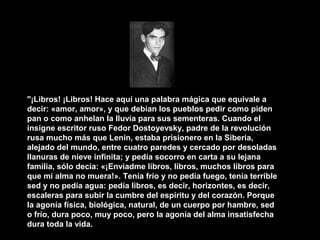 "¡Libros! ¡Libros! Hace aquí una palabra mágica que equivale a
decir: «amor, amor», y que debían los pueblos pedir como piden
pan o como anhelan la lluvia para sus sementeras. Cuando el
insigne escritor ruso Fedor Dostoyevsky, padre de la revolución
rusa mucho más que Lenin, estaba prisionero en la Siberia,
alejado del mundo, entre cuatro paredes y cercado por desoladas
llanuras de nieve infinita; y pedía socorro en carta a su lejana
familia, sólo decía: «¡Enviadme libros, libros, muchos libros para
que mi alma no muera!». Tenía frío y no pedía fuego, tenía terrible
sed y no pedía agua: pedía libros, es decir, horizontes, es decir,
escaleras para subir la cumbre del espíritu y del corazón. Porque
la agonía física, biológica, natural, de un cuerpo por hambre, sed
o frío, dura poco, muy poco, pero la agonía del alma insatisfecha
dura toda la vida.
 