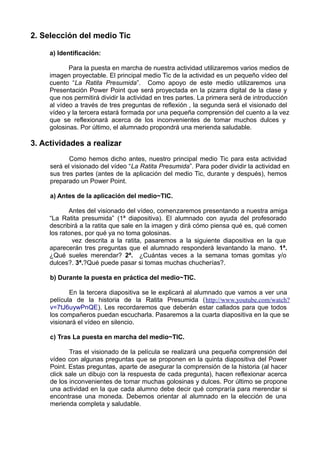 2. Selección del medio Tic
a) Identificación:
Para la puesta en marcha de nuestra actividad utilizaremos varios medios de
imagen proyectable. El principal medio Tic de la actividad es un pequeño vídeo del
cuento “La Ratita Presumida”. Como apoyo de este medio utilizaremos una
Presentación Power Point que será proyectada en la pizarra digital de la clase y
que nos permitirá dividir la actividad en tres partes. La primera será de introducción
al vídeo a través de tres preguntas de reflexión , la segunda será el visionado del
vídeo y la tercera estará formada por una pequeña comprensión del cuento a la vez
que se reflexionará acerca de los inconvenientes de tomar muchos dulces y
golosinas. Por último, el alumnado propondrá una merienda saludable.
3. Actividades a realizar
Como hemos dicho antes, nuestro principal medio Tic para esta actividad
será el visionado del vídeo “La Ratita Presumida”. Para poder dividir la actividad en
sus tres partes (antes de la aplicación del medio Tic, durante y después), hemos
preparado un Power Point.
a) Antes de la aplicación del medio~TIC.
Antes del visionado del vídeo, comenzaremos presentando a nuestra amiga
“La Ratita presumida” (1ª diapositiva). El alumnado con ayuda del profesorado
describirá a la ratita que sale en la imagen y dirá cómo piensa qué es, qué comen
los ratones, por qué ya no toma golosinas.
vez descrita a la ratita, pasaremos a la siguiente diapositiva en la que
aparecerán tres preguntas que el alumnado responderá levantando la mano. 1ª.
¿Qué sueles merendar? 2ª. ¿Cuántas veces a la semana tomas gomitas y/o
dulces?. 3ª.?Qué puede pasar si tomas muchas chucherías?.
b) Durante la puesta en práctica del medio~TIC.
En la tercera diapositiva se le explicará al alumnado que vamos a ver una
película de la historia de la Ratita Presumida (http://www.youtube.com/watch?
v=7tJ6uywPnQE). Les recordaremos que deberán estar callados para que todos
los compañeros puedan escucharla. Pasaremos a la cuarta diapositiva en la que se
visionará el vídeo en silencio.
c) Tras La puesta en marcha del medio~TIC.
Tras el visionado de la película se realizará una pequeña comprensión del
vídeo con algunas preguntas que se proponen en la quinta diapositiva del Power
Point. Estas preguntas, aparte de asegurar la comprensión de la historia (al hacer
click sale un dibujo con la respuesta de cada pregunta), hacen reflexionar acerca
de los inconvenientes de tomar muchas golosinas y dulces. Por último se propone
una actividad en la que cada alumno debe decir qué compraría para merendar si
encontrase una moneda. Debemos orientar al alumnado en la elección de una
merienda completa y saludable.
 