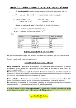NOTAÇÃO CIENTÍFICA E ORDEM DE GRANDEZA DE UM NÚMERO
 Na notação científica os números apresentam-se na forma de potências de base 10:
a x 10b
em que 1 a < 10 e b é um nº inteiro, positivo ou negativo
Ex: 283,97 = 2,8397 x 102
2,30 x 102
= 230
0,0032 = 3,2 x 10-3
2,30 x 10-2
= 0,0230
 Ordem de grandeza de um nº - é a potência de 10 mais próxima do nº.
Se a < 5, a ordem de grandeza do número é 10b
;
Se a ≥ 5, a ordem de grandeza d número é 10b+1
Ex:
ERROS, PRECISÃO E EXACTIDÃO
Em qualquer medição há sempre uma incerteza devida aos erros cometidos, que deve ser explicitada.
Os erros experimentais podem ser de dois tipos:
Erros Sistemáticos e Erros Acidentais
Erros Sistemáticos – Referem-se a perturbações que influenciam todas as medições da mesma
grandeza no mesmo sentido, por excesso ou por defeito.Podem ser corrigidos se a sua causa for
descoberta e eliminada.
Ex: Calibração incorrecta ou regulação deficiente do aparelho de medida, posição inadequada ou
manipulação incorrecta do operador durante a medição, temperatura ambiente ou pressão atmosférica
diferente dos valores padrão para o funcionamento do aparelho.
Erros Acidentais – Devem-se a causas acidentais e dão-se ora por excesso, ora por defeito. Não
podem ser eliminados, embora possam ser atenuados se aumentarmos o número de medições.
Ex: Limitações na capacidade da visão humana, flutuações de temperatura ou da pressão atmosférica
durante o trabalho e vibrações e estremecimentos do aparelho de medida.
O modo de atenuar o efeito dos erros acidentais é efectuar várias medições e considerar a média
aritmética dessas medições como o valor mais provável da grandeza.
x =
n
xxxxx n ...4321
Número Número em
Notação Científica
Ordem de grandeza
do número
6400000 6,4 x 106
107
2100 2,100 x 103
103
87 8,7 x 10 102
0,0197 1,97 X 10-2
10-2
0,075 7,50 X 10-2
10-1
 