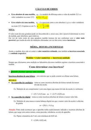 CÁLCULO DE ERROS
 Erro absoluto de uma medida, ea - é o modulo da diferença entre o valor da medida  x e o
valor verdadeiro ou exato  X : ea = i
x - exactoX
 Erro relativo de uma medida, er - é o quociente entre o erro absoluto ( ea) e o valor verdadeiro
ou exato  X . Exprime-se em %: er = 100
X
ea
NOTA:
O valor exato de uma grandeza pode ser desconhecido e, nesse caso, não é possível determinar os erros
da medida, quer absolutos, quer relativos.
Em vez do valor exato de uma grandeza medida teremos de nos conformar com o valor mais
provável, que resulta da série de medições efectuadas; em vez dos erros, temos incertezas.
MÉDIA, DESVIO e INCERTEZAS
Assim, a medida, deve não só conter o valor numérico estimado, mas também a incerteza associada
e a unidade respectiva:
Medida = (valor numérico  incerteza) unidade
Sempre que efectuamos uma medição no laboratório devemos também registar a incerteza associada à
medida.
Como determinar essa incerteza?
1. Quando fazemos apenas uma medição
Incerteza absoluta de uma leitura – erro máximo que se pode cometer ao efetuar uma leitura.
REGRAS:
 Se o aparelho for analógico – toma-se como incerteza absoluta de leitura metade da menor
divisão da escala.
Ex: Medição de um comprimento l com uma régua cuja menor divisão da escala é o milímetro
l = (25,7  0,5) mm ou l = (2,57  0,05) cm
 Se o aparelho for digital – toma-se como incerteza absoluta de leitura o menor valor lido.
Ex: Medição de uma massa m numa balança digital em que o menor valor da escala é a décima
de grama
m = (20,6  0,1) g
Atenção: Pode ainda acontecer que o aparelho tenha explicitamente indicado a incerteza absoluta de
leitura, que surge com outros nomes, como precisão, tolerância, ou erro do aparelho.
Ex: Pipeta volumétrica de 5 mL com tolerância de 0,02 mL
V = (5,00  0,02) mL
 