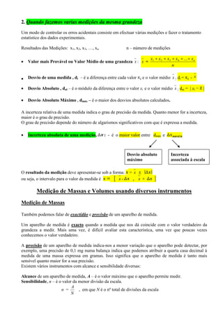 2. Quando fazemos varias medições da mesma grandeza
Um modo de controlar os erros acidentais consiste em efectuar várias medições e fazer o tratamento
estatístico dos dados experimentais.
Resultados das Medições: x1, x2, x3, …, xn n – número de medições
 Valor mais Provável ou Valor Médio de uma grandeza x : x =
n
xxxxx n ...4321
 Desvio de uma medida , di – é a diferença entre cada valor e o valor médio x : di = - x
 Desvio Absoluto , dai – é o módulo da diferença entre o valor xi e o valor médio x : dai =  xi − 
 Desvio Absoluto Máximo , dmáx – é o maior dos desvios absolutos calculados.
A incerteza relativa de uma medida indica o grau de precisão da medida. Quanto menor for a incerteza,
maior é o grau de precisão.
O grau de precisão depende do número de algarismos significativos com que é expressa a medida.
 Incerteza absoluta de uma medição, : - é o maior valor entre dmáx e
O resultado da medição deve apresentar-se sob a forma: = x 
ou seja, o intervalo para o valor da medida é  x - , x + 
Medição de Massas e Volumes usando diversos instrumentos
Medição de Massas
Também podemos falar de exactidão e precisão de um aparelho de medida.
Um aparelho de medida é exacto quando a medida que nos dá coincide com o valor verdadeiro da
grandeza a medir. Mais uma vez, é difícil avaliar esta característica, uma vez que poucas vezes
conhecemos o valor verdadeiro.
A precisão de um aparelho de medida indica-nos a menor variação que o aparelho pode detectar, por
exemplo, uma precisão de 0,1 mg numa balança indica que podemos atribuir a quarta casa decimal à
medida de uma massa expressa em gramas. Isso significa que o aparelho de medida é tanto mais
sensível quanto maior for a sua precisão.
Existem vários instrumentos com alcance e sensibilidade diversas:
Alcance de um aparelho de medida, A – é o valor máximo que o aparelho permite medir.
Sensibilidade, n – é o valor da menor divisão da escala.
n =
N
A
, em que N é o nº total de divisões da escala
Desvio absoluto
máximo
Incerteza
associada à escala
 