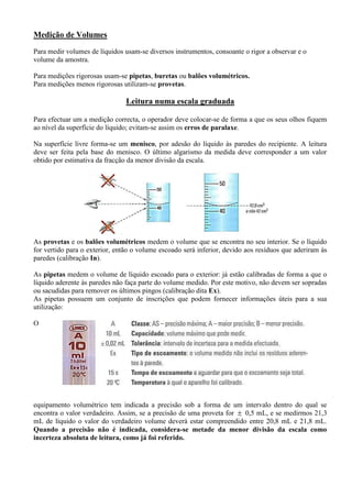 Medição de Volumes
Para medir volumes de líquidos usam-se diversos instrumentos, consoante o rigor a observar e o
volume da amostra.
Para medições rigorosas usam-se pipetas, buretas ou balões volumétricos.
Para medições menos rigorosas utilizam-se provetas.
Leitura numa escala graduada
Para efectuar um a medição correcta, o operador deve colocar-se de forma a que os seus olhos fiquem
ao nível da superfície do líquido; evitam-se assim os erros de paralaxe.
Na superfície livre forma-se um menisco, por adesão do líquido às paredes do recipiente. A leitura
deve ser feita pela base do menisco. O último algarismo da medida deve corresponder a um valor
obtido por estimativa da fracção da menor divisão da escala.
As provetas e os balões volumétricos medem o volume que se encontra no seu interior. Se o líquido
for vertido para o exterior, então o volume escoado será inferior, devido aos resíduos que aderiram às
paredes (calibração In).
As pipetas medem o volume de líquido escoado para o exterior: já estão calibradas de forma a que o
líquido aderente às paredes não faça parte do volume medido. Por este motivo, não devem ser sopradas
ou sacudidas para remover os últimos pingos (calibração dita Ex).
As pipetas possuem um conjunto de inscrições que podem fornecer informações úteis para a sua
utilização:
O
equipamento volumétrico tem indicada a precisão sob a forma de um intervalo dentro do qual se
encontra o valor verdadeiro. Assim, se a precisão de uma proveta for  0,5 mL, e se medirmos 21,3
mL de líquido o valor do verdadeiro volume deverá estar compreendido entre 20,8 mL e 21,8 mL.
Quando a precisão não é indicada, considera-se metade da menor divisão da escala como
incerteza absoluta de leitura, como já foi referido.
 