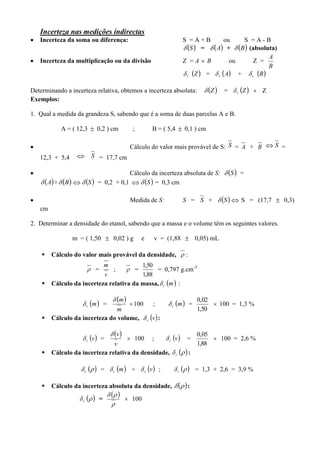 Incerteza nas medições indirectas
 Incerteza da soma ou diferença: S = A + B ou S = A - B
 S =  A +  B (absoluta)
 Incerteza da multiplicação ou da divisão Z = A  B ou Z =
B
A
r  Z = r  A + r  B
Determinando a incerteza relativa, obtemos a incerteza absoluta:  Z = r  Z  Z
Exemplos:
1. Qual a medida da grandeza S, sabendo que é a soma de duas parcelas A e B.
A = ( 12,3  0,2 ) cm ; B = ( 5,4  0,1 ) cm
 Cálculo do valor mais provável de S: S = A + B  S =
12,3 + 5,4  S = 17,7 cm
 Cálculo da incerteza absoluta de S:  S =
 A +  B   S = 0,2 + 0,1   S = 0,3 cm
 Medida de S: S = S +  S  S = (17,7  0,3)
cm
2. Determinar a densidade do etanol, sabendo que a massa e o volume têm os seguintes valores.
m = ( 1,50  0,02 ) g e v = (1,88  0,05) mL
 Cálculo do valor mais provável da densidade,  :
 =
v
m
;  =
88,1
50,1
= 0,797 g.cm-3
 Cálculo da incerteza relativa da massa, r  m :
r  m =
 
m
m
100 ; r  m =
50,1
02,0
 100 = 1,3 %
 Cálculo da incerteza do volume, r  v :
r  v =
 
v
v
 100 ; r  v =
88,1
05,0
 100 = 2,6 %
 Cálculo da incerteza relativa da densidade, r   :
r   = r  m + r  v ; r   = 1,3 + 2,6 = 3,9 %
 Cálculo da incerteza absoluta da densidade,   :
r   =
 


 100
 