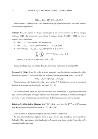 13                      MEDIÇÃO QUANTITATIVA DO RISCO OPERACIONAL




     Intuitivamente, a cópula pode ser vista como a função que liga as distribuições marginais, ou seja a
sua estrutura de dependência.


Definição 5-1. Uma cópula é a função distribuição de um vector aleatório em                          com margens
uniformes         . Alternativamente, uma cópula é qualquer função                                     que tem as
seguintes três propriedades:
     1.               é crescente em cada parâmetro       .
     2.                             para cada                     ,
     3. Para cada                                      com                      tem-se




          Onde          e          para cada                  .


     Um dos resultados mais importantes da teoria das Cópulas é o teorema de Sklar de 1959,


Teorema 5-1. (Sklar) Sejam                   variáveis aleatórias com distribuições contínuas                    e
distribuição conjunta F. Então existe uma única cópula                tal que para todo


     Dadas quaisquer distribuições                e uma cópula              ,    definida como acima é uma função
distribuição n-variada com distribuições marginais                      .


     Do teorema de Sklar resulta em particular que dadas duas distribuições                    pode-se construir em
geral (caso as distribuições não sejam elípticas) mais do que uma cópula cujas distribuições marginais
são        , ou seja, existe mais do que uma estrutura de dependência possível entre as mesmas.


Definição 5-2 (Distribuição Elíptica). Seja                                              ,               um mapa
afim.     tem uma distribuição elíptica se            e                     .


     Como exemplo de distribuições elípticas tem-se a Normal e a de Poisson.
     No caso das distribuições elípticas, prova-se que o                        é uma medida de risco coerente (v.
Definição 2-1) e que dadas        distribuições               existe uma única cópula              com
como distribuições marginais.
 
