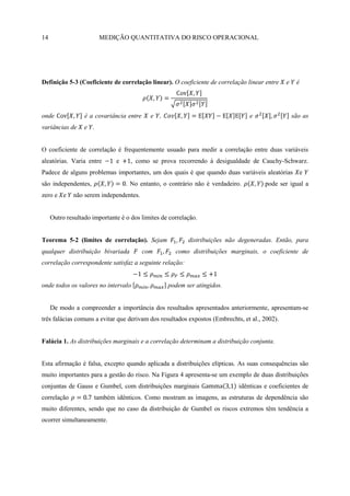 14                      MEDIÇÃO QUANTITATIVA DO RISCO OPERACIONAL




Definição 5-3 (Coeficiente de correlação linear). O coeficiente de correlação linear entre     e    é




onde              é a covariância entre     e ,                                 e                  são as
variâncias de     e .


O coeficiente de correlação é frequentemente usuado para medir a correlação entre duas variáveis
aleatórias. Varia entre       e     , como se prova recorrendo à desigualdade de Cauchy-Schwarz.
Padece de alguns problemas importantes, um dos quais é que quando duas variáveis aleatórias          e
são independentes,                . No entanto, o contrário não é verdadeiro.         pode ser igual a
zero e e      não serem independentes.


     Outro resultado importante é o dos limites de correlação.


Teorema 5-2 (limites de correlação). Sejam                distribuições não degeneradas. Então, para
qualquer distribuição bivariada           com        como distribuições marginais, o coeficiente de
correlação correspondente satisfaz a seguinte relação:


onde todos os valores no intervalo                podem ser atingidos.


     De modo a compreender a importância dos resultados apresentados anteriormente, apresentam-se
três falácias comuns a evitar que derivam dos resultados expostos (Embrechts, et al., 2002).


Falácia 1. As distribuições marginais e a correlação determinam a distribuição conjunta.


Esta afirmação é falsa, excepto quando aplicada a distribuições elípticas. As suas consequências são
muito importantes para a gestão do risco. Na Figura 4 apresenta-se um exemplo de duas distribuições
conjuntas de Gauss e Gumbel, com distribuições marginais                    idênticas e coeficientes de
correlação            também idênticos. Como mostram as imagens, as estruturas de dependência são
muito diferentes, sendo que no caso da distribuição de Gumbel os riscos extremos têm tendência a
ocorrer simultaneamente.
 