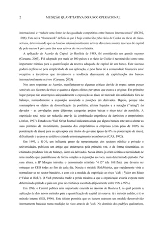 2                     MEDIÇÃO QUANTITATIVA DO RISCO OPERACIONAL




internacional e ―reduzir uma fonte de desigualdade competitiva entre bancos internacionais‖ (BCBS,
1988). Esta nova ―framework‖ definiu o que é hoje conhecido pelo rácio de Cooke ou rácio de risco-
activos, determinando que os bancos internacionalmente activos deveriam manter reservas de capital
de pelo menos 8 por cento dos seus activos de risco relatados.
    A aplicação do Acordo de Capital de Basileia de 1988, foi considerada um grande sucesso
(Caruana, 2003). Foi adoptado por mais de 100 países e o rácio de Cooke é reconhecido como uma
importante métrica para a quantificação da reserva adequada de capital de um banco. Este sucesso
poderá explicar-se pela simplicidade da sua aplicação, e pelo facto de a comunidade financeira estar
receptiva a incentivos que invertessem a tendência decrescente da capitalização dos bancos
internacionalmente activos (Caruana, 2003).
    Nos anos seguintes ao Acordo, manifestaram-se algumas críticas devido às regras serem pouco
sensíveis aos factores de risco e quanto a alguns efeitos perversos que estava a originar. Em primeiro
lugar porque não endereçava adequadamente a exposição ao risco de mercado em actividades fora de
balanço, nomeadamente a exposição associada a posições em derivados. Depois, porque não
contemplava os efeitos de diversificação de portfolio, efeitos líquidos e a notação (―rating‖) do
devedor – as correlações entre diferentes categorias podem baixar o risco total do portfolio. A
exposição total pode ser reduzida através da combinação engenhosa de depósitos e empréstimos
(Jorion, 1997). Estudos no Wall Street Journal indicaram ainda que alguns bancos estavam a alterar as
suas políticas de investimento, passando dos empréstimos a empresas (com peso de 100% na
ponderação de risco) para as aplicações em títulos do governo (peso de 0% na ponderação de risco),
dificultando o acesso ao crédito e criando constrangimentos económicos (CAS, 1992).
    Em 1993, o G-30, um influente grupo de representantes dos sectores público e privado e
universidades, publicou um artigo que endereçava pela primeira vez, e de forma sistemática, os
chamados produtos fora de balanço, como os derivados. Nessa altura, já eram sentida a necessidade de
uma medida que quantificasse de forma simples a exposição ao risco, num determinado período. Por
essa altura, a JP Morgan introduz o denominado relatório ―4.15‖ (de 16h15m), que deveria ser
entregue ao CEO todas ao fim de cada dia. Nascia o modelo RiskMetrics, que rapidamente viria a
normalizar-se no sector bancário, e com ele a medida de exposição ao risco VaR - Valor em Risco
(―Value at Risk‖). O VaR pretendia medir a perda máxima a que a organização estaria exposta num
determinado período e para um grau de confiança escolhido (tipicamente entre 95% a 99%).
    Em 1996, o Comité publica uma importante emenda ao Acordo de Basileia I, na qual permite a
aplicação de dois novos métodos para a quantificação do capital de reserva: i) o método padrão, e ii) o
método interno (BIS, 1996). Este último permitia que os bancos usassem um modelo desenvolvido
internamente baseado numa medição do risco através do VaR. No domínio dos padrões qualitativos,
 