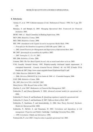20                      MEDIÇÃO QUANTITATIVA DO RISCO OPERACIONAL




8. Referências

     Artzner, P., et al. 1999. Coherent measures of risk. Mathematical Finance. 1999, Vol. 9, pp. 203-
        228.
     Banerjee, S. and Banipal, K. 2005. Managing Operational Risk: Framework for Financial
        Institution. 2005.
     BCBS. 1988. s.l. : Basel Committee on Banking Supervision, 1988.
     BCP. 2006. Relatório e Contas. 2006.
     BES. 2006. Relatório e Contas. 2006.
     BIS. 1996. Amendment to the Capital Accord to incorporate Market Risks. 1996.
     —. Principles for the Homehost recognition of AMA OR capital. 2004 : s.n.
     —. 2003. Sound Practives for Management and Supervision of Operational Risk. 2003.
     BP. 2007. Aprsentação na assembleia da república. 2007.
     —. 2007. Instruções 11, 15 e 18 . 2007.
     BPI. 2006. Relatório e Contas. 2006.
     Caruana. 2003. The New Basel Capital Accord: why we need it and where we're at. 2003.
     CAS, Casualty Actuarial Society. 1992. Property-casualty risk-based capital requirement. A
        conceptual framework. , Casualty Actuarial Society. [Online] - de - de 1992. [Citação: 20 de
        Outubro de 2007.] http://www.casact.org/pubs/forum/92spforum/92sp211.pdf.
     CE. 2006. Directiva 2006/48/CE. 2006.
     —. 2006. Directiva 2006/48/CE de 14 de Junho de 2006. s.l. : Comissão Europeia, 2006.
     CGD. 2006. Relatório e Contas. 2006.
     DL. 2007. Decs Lei nº103 e 104/2007. 2007.
     Dowd, Kevin. 1998. Beyond Value at Risk. 1998.
     Eberlein, E., et al. 2007. Mathematics in Financial Risk Management. 2007.
     Embrechts, P. and Chavez-Demoulin, V. 2004. Advanced extremal models for operational risk.
        2004.
     Embrechts, P., Furrer, H. and Kaufmann, R. Quatifying regulatory capital for operational risk.
     Embrechts, P., Furrer, P. and Kaufmann, R. 2007. Different Kinds of Risk. 2007.
     Embrechts, P., Kaufmann, P. and Samorodnitsky, G. 2004. Ruin Theory Revisited: Stochastic
        Models for Operational Risk. 2004.
     Embrechts, P., McNeil, A. and Straumann, D. 2002. Correlation and dependency in risk
        management: Properties and Pitfalls. Cambridge : Cambridge University Press, 2002.
     —. 1999. Correlation: Pitfalls and Alternatives. 1999.
     Fontnouvelle, P., et al. 2003. Using loss data to quantify operational risk. 2003.
 