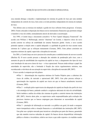 3                       MEDIÇÃO QUANTITATIVA DO RISCO OPERACIONAL




essa emenda abrange o desenho e implementação de sistemas de gestão do risco por uma unidade
independente de controlo do risco, bem como a revisão periódica independente do sistema de medição
do risco.
    Nos últimos anos as técnicas de medição e gestão do risco sofreram fortes progressos (Caruana,
2003). Foram colocados à disposição dos bancos novos instrumentos financeiros que permitem mitigar
e transferir o risco de crédito, nomeadamente através de derivados e securitização.
    Em 1999, o Comité lança o documento consultivo ―A New Capital Adequacy Framework‖. De
acordo com William J. McDonough, anterior ―chairman‖ do Comité, o objectivo chave do novo
acordo consiste no reforço da estabilidade do sistema financeiro global. Assim, o novo acordo
pretende capturar a relação entre o capital adequado e a qualidade da gestão do risco assente numa
estrutura de 3 pilares que se reforçam mutuamente (Caruana, 2003). Estes pilares consistem em
requisitos mínimos de capital, supervisão e disciplina de mercado.
    Em 2001, o Comité lança um novo processo de consulta para o estabelecimento de um novo acordo
(Basileia II). O novo acordo procura a alteração dos métodos de ponderação pelo risco, com o
aumento do grau de sensibilidade dos requisitos de capital ao risco, e alargamento dos tipos de risco
com introdução de uma nova classe de risco – o risco operacional. Procura ainda reforçar o papel das
autoridades de supervisão, não o limitando à fixação dos rácios regulamentares mínimos, mas
reconhecendo a relevância da sua actuação na supervisão e disciplina de mercado (BP, 2007).
    O novo acordo é composto por três pilares:
            Pilar 1 – determinação dos requisitos mínimos de Fundos Próprios para a cobertura dos
        riscos de crédito, de mercado e operacional (BP, 2007). Este pilar procura reforçar a
        aproximação dos requisitos de capital aos riscos em que os bancos actualmente incorrem
        (Caruana, 2003).
            Pilar 2 – avaliação pelos supervisores da adequação do capital em função dos perfis de risco
        e da estratégia do banco, podendo conduzir a exigências adicionais de rácio de solvabilidade.
        Inclui também a análise da solidez dos sistemas de gestão e controlo interno das instituições
        (BP, 2007). Através deste pilar, os supervisores serão responsabilizados pela avaliação dos
        processos internos que os bancos empregam para determinar as necessidades de capital
        (Caruana, 2003).
            Pilar 3 – prestação de informação ao mercado e ao público em geral, de modo a assegurar
        maior transparência sobre a situação financeira e a solvabilidade das instituições (BP, 2007).
        Este pilar usa o próprio mercado para incentivar a disciplina por parte dos bancos, garantindo
        que não mantêm reservas reduzidas de capital. Os bancos devem disponibilizar informação
        pública a clientes e investidores, relativa aos riscos a que estão expostos e às medidas usadas
 