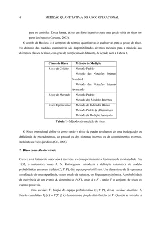 4                     MEDIÇÃO QUANTITATIVA DO RISCO OPERACIONAL




        para os controlar. Desta forma, existe um forte incentivo para uma gestão séria do risco por
        parte dos bancos (Caruana, 2003).
    O acordo de Basileia II é composto de normas quantitativas e qualitativas para a gestão do risco.
No domínio das medidas quantitativas são disponibilizados diversos métodos para a medição das
diferentes classes de risco, com grau de complexidade diferente, de acordo com a Tabela 1.


                         Classe de Risco         Método de Medição
                         Risco de Crédito        Método Padrão
                                                 Método das Notações Internas
                                              Standard
                                                 Método das Notações Internas
                                              Avançado
                         Risco de Mercado        Método Padrão
                                                 Método dos Modelos Internos
                         Risco Operacional       Método do Indicador Básico
                                                 Método Padrão (e Alternativo)
                                                 Método da Medição Avançada

                               Tabela 1 - Métodos de medição do risco.


    O Risco operacional define-se como sendo o risco de perdas resultantes de uma inadequação ou
deficiência de procedimentos, do pessoal ou dos sistemas internos ou de acontecimentos externos,
incluindo os riscos jurídicos (CE, 2006).

2. Risco como Aleatoriedade

O risco está fortemente associado à incerteza, e consequentemente a fenómenos de aleatoriedade. Em
1933, o matemático russo A. N. Kolmogorov introduziu a definição axiomática de modelo
probabilístico, como um tripleto            , dito espaço probabilístico. Um elemento   de   representa
a realização de uma experiência, ou um estado da natureza, em linguagem económica. A probabilidade
de ocorrência de um evento      , denomina-se         , onde        , sendo      o conjunto de todos os
eventos possíveis.
          Uma variável    , função do espaço probabilístico              , diz-se variável aleatória. A
função cumulativa                       denomina-se função distribuição de       . Quando se introduz a
 
