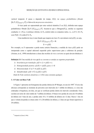 5                             MEDIÇÃO QUANTITATIVA DO RISCO OPERACIONAL




variável temporal,                  passa a depender do tempo,            , no espaço probabilístico filtrado
                              , e fala-se de um processo estocástico.
              O risco pode ser representado por uma variável aleatória            ou      , definida num espaço
probabilístico filtrado                                 . Assume-se que a filtragem        satisfaz as seguintes
condições: i)               é contínua à direita; ii)      contém todos os conjuntos nulos, i.e., se
com                 , então            .
              Uma medida de risco é uma função que mapeia um risco             a um número real        , ou seja,




Por exemplo, se            representar a perda numa carteira financeira, a medida de risco              pode ser
interpretada como o capital adicional requerido pelos supervisores para a cobertura da posição.
(Artzner, et al., 1999) introduziram a classe das medidas de risco coerentes as quais devem obedecer à


Definição 2-1 Uma medida de risco              diz-se coerente se satisfaz as seguintes propriedade:
        1) Invariância por translação:                               ;
        2) Homogeneidade positiva:                          , para
        3) Monotonicidade:
        4) Subaditividade:
    Onde e são variáveis aleatórias e                    é uma constante qualquer.

3. O Valor em Risco VaR

    A Figura 1 apresenta um histograma das perdas diárias do JP Morgan, no ano de 19952. O eixo das
abcissas corresponde ao montante de proveitos (em intervalos de 1 milhão de dólares), e o eixo das
ordenadas à frequência, em dias, em que se verificam perdas dentro do intervalo considerado. Estes,
oscilam em torno do valor médio de 7 milhões de dólares. O banco teve perdas de cerca de 10 milhões
de dólares em 5 dias do ano, e perdas entre 10 e 15 milhões de dólares em 12 dias. Houve 1 dia em
que o volume de perdas se situou entre 15 e 20 milhões de dólares, e 2 dias em que foram superiores a
20 milhões.




    2
        Adaptado de (Dowd, 1998).
 