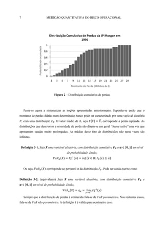 7                                             MEDIÇÃO QUANTITATIVA DO RISCO OPERACIONAL




                                                  Distribuição Cumulativa de Perdas da JP Morgan em
                                                                         1995
                                             1
                  Probabilidade acumulada


                                            0,8

                                            0,6

                                            0,4

                                            0,2

                                             0
                                                   1    3   5    7    9   11 13 15 17 19 21 23 25 27 29
                                                                     Montante de Perda (Milhões de $)


                                                       Figura 2 – Distribuição cumulativa de perdas




     Passa-se agora a sistematizar as noções apresentadas anteriormente. Suponha-se então que o
montante de perdas diárias num determinado banco pode ser caracterizado por uma variável aleatória
    , com uma distribuição                             . O valor médio de    , seja           , corresponde à perda esperada. As
distribuições que descrevem a severidade de perda são dizem-se em geral “heavy tailed”uma vez que
apresentam caudas muito prolongadas. As médias deste tipo de distribuições não raras vezes são
infinitas.


 Definição 3-1. Seja                              uma variável aleatória, com distribuição cumulativa     e            um nível
                                                                de probabilidade. Então,




     Ou seja,                                 corresponde ao percentil      da distribuição   . Pode ser ainda escrito como


Definição 3-2. (equivalente) Seja                                uma variável aleatória, com distribuição cumulativa              e
             um nível de probabilidade. Então,



     Sempre que a distribuição de perdas é conhecida fala-se de VaR paramétrico. Nos restantes casos,
fala-se de VaR não paramétrico. A definição 1 é válida para o primeiro caso.
 