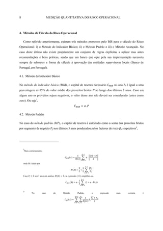 8                               MEDIÇÃO QUANTITATIVA DO RISCO OPERACIONAL




4. Métodos de Cálculo do Risco Operacional

    Como referido anteriormente, existem três métodos propostos pelo BIS para o cálculo do Risco
Operacional: i) o Método do Indicador Básico; ii) o Método Padrão e iii) o Método Avançado. No
caso deste último não existe propriamente um conjunto de regras explícitas a aplicar mas antes
recomendações e boas práticas, sendo que um banco que opte pela sua implementação necessita
sempre de submeter a forma de cálculo à aprovação das entidades supervisoras locais (Banco de
Portugal, em Portugal).

4.1. Método do Indicador Básico

No método do indicador básico (MIB), o capital de reserva necessário                           no ano A é igual a uma
percentagem =15% do valor médio dos proveitos brutos P ao longo dos últimos 3 anos. Caso em
algum ano os proveitos sejam negativos, o valor desse ano não deverá ser considerado (entra como
zero). Ou seja3,



4.2. Método Padrão

No caso do método padrão (MP), o capital de reserva é calculado como a soma dos proveitos brutos
por segmento de negócio               nos últimos 3 anos ponderados pelos factores de risco , respectivos4,




    3
     Mais correctamente,




    onde M é dado por




    Caso         nos 3 anos em analise,       e a expressão (3.1) simplifica-se,




    4
            No           caso         do     Método          Padrão,         a     expressão    mais     correcta   é
 