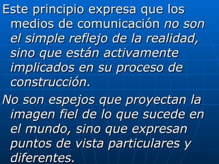 Este principio expresa que los medios de comunicación  no son el simple reflejo de la realidad, sino que están activamente implicados en su proceso de construcción. No son espejos que proyectan la imagen fiel de lo que sucede en el mundo, sino que expresan puntos de vista particulares y diferentes. 