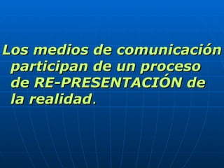 Los medios de comunicación participan de un proceso de RE-PRESENTACIÓN de la realidad . 