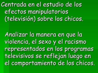Centrada en el estudio de los efectos manipulatorios (televisión) sobre los chicos.  Analizar la manera en que la violencia, el sexo y el racismo representados en los programas televisivos se reflejan luego en el comportamiento de los chicos. 