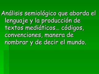 Análisis semiológico que aborda el lenguaje y la producción de textos mediáticos… códigos, convenciones, manera de nombrar y de decir el mundo. 
