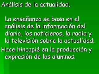 Análisis de la actualidad.  La enseñanza se basa en el análisis de la información del diario, los noticieros, la radio y la televisión sobre la actualidad.  Hace hincapié en la producción y expresión de los alumnos. 