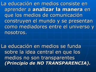 La educación en medios consiste en aprender a  analizar   la manera  en que los medios de comunicación construyen el mundo y se presentan como mediadores entre el universo y nosotros. La educación en medios se funda sobre la idea central en que los medios no son transparentes  (Principio de NO TRANSPARENCIA). 