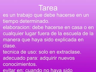 Tareaes un trabajo que debe hacerse en un tiempo determinado.elaboracion: debe hacerse en casa o en cualquier lugar fuera de la escuela de la manera que haya sido explicada en clase.tecnica de uso: solo en extraclase.adecuado para: adquirir nuevos conocimientos.evitar en: cuando no haya sido entendido el tema en clase.