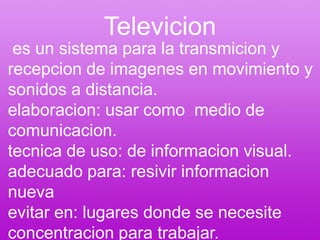 Televicion es un sistema para la transmicion y recepcion de imagenes en movimiento y sonidos a distancia.elaboracion: usar como  medio de comunicacion.tecnica de uso: de informacion visual.adecuado para: resivir informacion nuevaevitar en: lugares donde se necesite concentracion para trabajar.