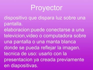 Proyectordispositivo que dispara luz sobre una pantalla.elaboracion:puede conectarse a una televicion,video o computadora sobre una pantalla o una manta blanca donde se pueda reflejar la imagen.tecnica de uso: usarlo con la presentacion ya creada previamente en diapositivas.