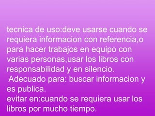 tecnica de uso:deve usarse cuando se requiera informacion con referencia,o para hacer trabajos en equipo con varias personas,usar los libros con responsabilidad y en silencio. Adecuado para: buscar informacion y es publica.evitar en:cuando se requiera usar los libros por mucho tiempo.