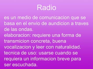 Radioes un medio de comunicacion que se basa en el envio de aundicion a traves de las ondas.elaboracion: requiere una forma de transmicion concreta, buena vocalizacion y leer con naturalidad.tecnica de uso: usarse cuando se requiera un informacion breve para ser escuchada.