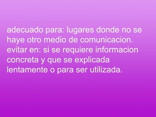 adecuado para: lugares donde no se haye otro medio de comunicacion.evitar en: si se requiere informacion concreta y que se explicada lentamente o para ser utilizada.