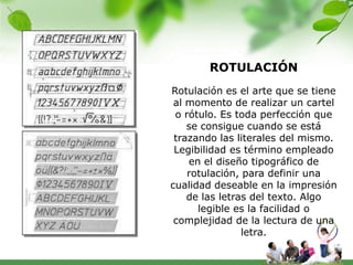 ROTULACIÓN
Rotulación es el arte que se tiene
 al momento de realizar un cartel
 o rótulo. Es toda perfección que
    se consigue cuando se está
 trazando las literales del mismo.
 Legibilidad es término empleado
    en el diseño tipográfico de
    rotulación, para definir una
cualidad deseable en la impresión
    de las letras del texto. Algo
      legible es la facilidad o
 complejidad de la lectura de una
                letra.
 