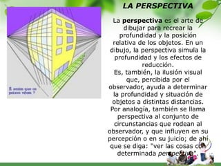 LA PERSPECTIVA
  La perspectiva es el arte de
      dibujar para recrear la
     profundidad y la posición
  relativa de los objetos. En un
 dibujo, la perspectiva simula la
   profundidad y los efectos de
            reducción.
  Es, también, la ilusión visual
       que, percibida por el
observador, ayuda a determinar
  la profundidad y situación de
  objetos a distintas distancias.
 Por analogía, también se llama
    perspectiva al conjunto de
  circunstancias que rodean al
observador, y que influyen en su
percepción o en su juicio; de ahí
 que se diga: "ver las cosas con
    determinada perspectiva".
 