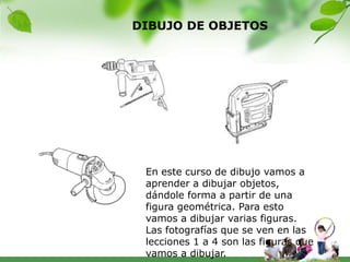 DIBUJO DE OBJETOS




 En este curso de dibujo vamos a
 aprender a dibujar objetos,
 dándole forma a partir de una
 figura geométrica. Para esto
 vamos a dibujar varias figuras.
 Las fotografías que se ven en las
 lecciones 1 a 4 son las figuras que
 vamos a dibujar.
 