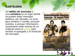CARTELERA
Un tablón de anuncios o
una cartelera es un lugar donde
se pueden dejar mensajes
públicos, por ejemplo, un aviso
para comprar o vender, anunciar
eventos, o proveer información.
Usualmente están hechos de un
material como el corcho para
facilitar el agregado y la remoción
de mensajes.
 