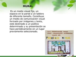 MURAL
 Es un medio visual fijo, un
espacio en la pared a un tablero
de diferente tamaño. Constituye
un medio de comunicación visual
formado por imágenes y texto,
está destinado a un público
determinado y su presentación se
hace periódicamente en un lugar
previamente seleccionado.
 