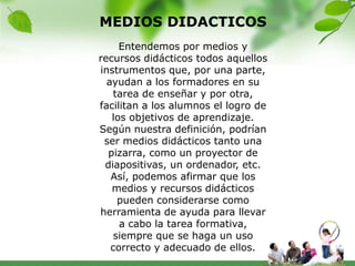 MEDIOS DIDACTICOS
     Entendemos por medios y
recursos didácticos todos aquellos
instrumentos que, por una parte,
  ayudan a los formadores en su
    tarea de enseñar y por otra,
facilitan a los alumnos el logro de
   los objetivos de aprendizaje.
Según nuestra definición, podrían
 ser medios didácticos tanto una
  pizarra, como un proyector de
 diapositivas, un ordenador, etc.
   Así, podemos afirmar que los
   medios y recursos didácticos
     pueden considerarse como
herramienta de ayuda para llevar
     a cabo la tarea formativa,
    siempre que se haga un uso
   correcto y adecuado de ellos.
 