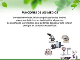 FUNCIONES DE LOS MEDIOS
      A nuestro entender, la función principal de los medios
        y recursos didácticos es la de facilitar el proceso
de enseñanza–aprendizaje, pero podemos desglosar esta función
               principal en otras más específicas:
 