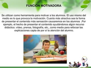 FUNCIÓN MOTIVADORA


Se utilizan como herramienta para motivar a los alumnos. El uso mismo del
medio es lo que provoca la motivación. Cuanto más atractiva sea la forma
de presentar el contenido más sensación causaremos en los alumnos .Por
 ejemplo, el hecho de presentar el contenido ayudándonos algún recurso
  didáctico: vídeo, prensa, fotografía, etc., como medio para reforzar las
            explicaciones capta de por sí la atención del alumno.
 