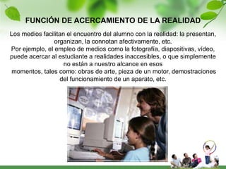 FUNCIÓN DE ACERCAMIENTO DE LA REALIDAD
Los medios facilitan el encuentro del alumno con la realidad: la presentan,
                organizan, la connotan afectivamente, etc.
Por ejemplo, el empleo de medios como la fotografía, diapositivas, vídeo,
puede acercar al estudiante a realidades inaccesibles, o que simplemente
                    no están a nuestro alcance en esos
momentos, tales como: obras de arte, pieza de un motor, demostraciones
                  del funcionamiento de un aparato, etc.
 