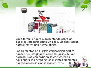 Cada forma o figura representando sobre un
papel se comporta como un peso, un peso visual,
porque ejerce una fuerza óptica.

Los elementos de nuestra composición gráfica
pueden ser imaginados como los pesos de una
balanza. Una composición se encuentra en
equilibrio si los pesos de los distintos elementos
que la forman se compensan entre sí.
 