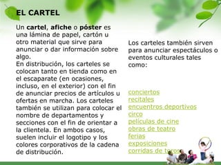 EL CARTEL
Un cartel, afiche o póster es
una lámina de papel, cartón u
otro material que sirve para          Los carteles también sirven
anunciar o dar información sobre      para anunciar espectáculos o
algo.                                 eventos culturales tales
En distribución, los carteles se      como:
colocan tanto en tienda como en
el escaparate (en ocasiones,
incluso, en el exterior) con el fin
de anunciar precios de artículos u    conciertos
ofertas en marcha. Los carteles       recitales
también se utilizan para colocar el   encuentros deportivos
nombre de departamentos y             circo
secciones con el fin de orientar a    películas de cine
la clientela. En ambos casos,         obras de teatro
suelen incluir el logotipo y los      ferias
colores corporativos de la cadena     exposiciones
de distribución.                      corridas de toros
 