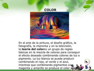 COLOR




En el arte de la pintura, el diseño gráfico, la
fotografía, la imprenta y en la televisión,
la teoría del colores un grupo de reglas
básicas en la mezcla de colores para conseguir
el efecto deseado combinando colores de luz o
pigmento. La luz blanca se puede producir
combinando el rojo, el verde y el azul,
mientras que combinando pigmentos cian,
magenta y amarillo se produce el color neutro.
 