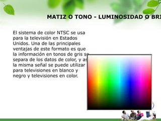 MATIZ O TONO - LUMINOSIDAD O BRI

El sistema de color NTSC se usa
para la televisión en Estados
Unidos. Una de las principales
ventajas de este formato es que
la información en tonos de gris se
separa de los datos de color, y así
la misma señal se puede utilizar
para televisiones en blanco y
negro y televisiones en color.
 